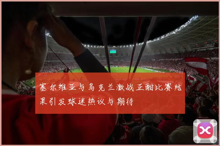 塞尔维亚与乌克兰激战正酣比赛结果引发球迷热议与期待