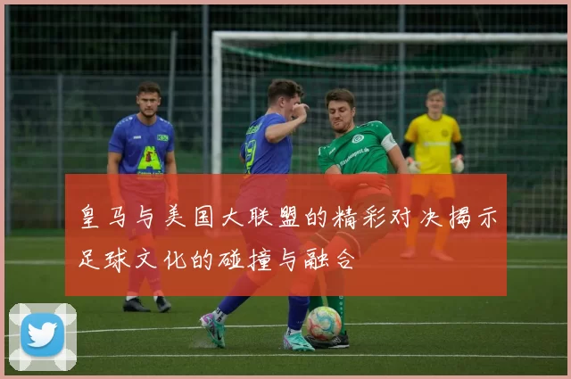 皇马与美国大联盟的精彩对决揭示足球文化的碰撞与融合