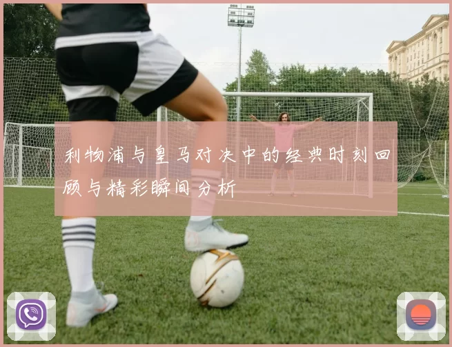 利物浦与皇马对决中的经典时刻回顾与精彩瞬间分析
