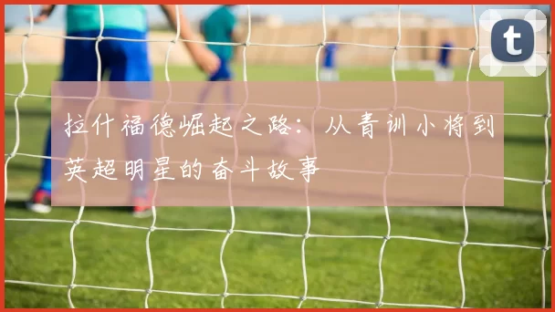 拉什福德崛起之路：从青训小将到英超明星的奋斗故事