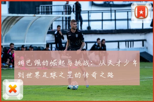 姆巴佩的崛起与挑战：从天才少年到世界足球之星的传奇之路