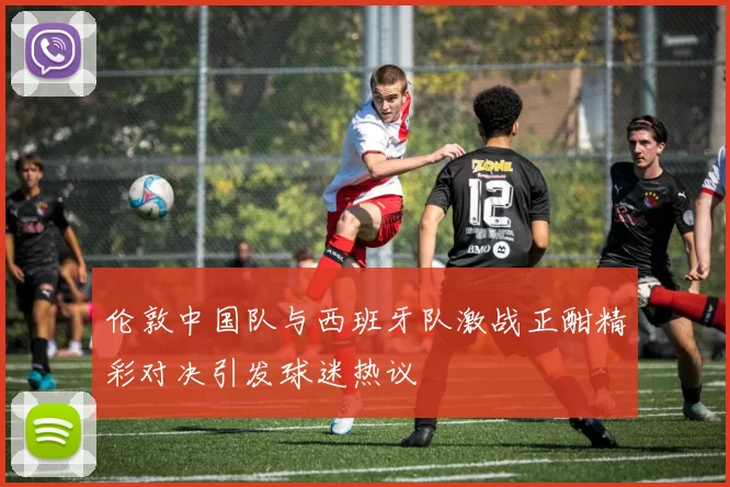伦敦中国队与西班牙队激战正酣精彩对决引发球迷热议