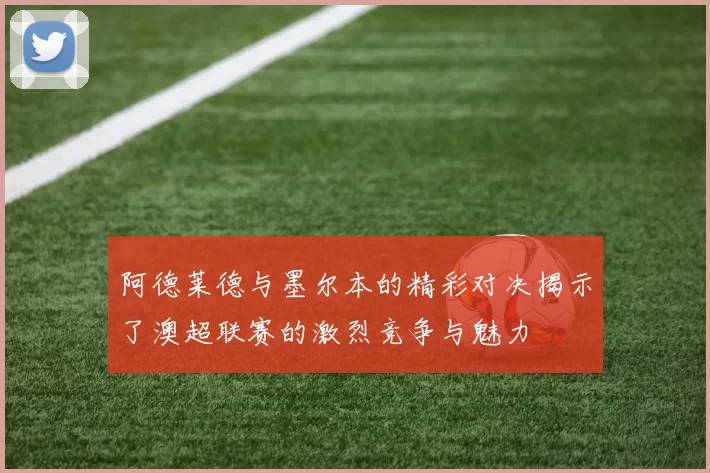 阿德莱德与墨尔本的精彩对决揭示了澳超联赛的激烈竞争与魅力
