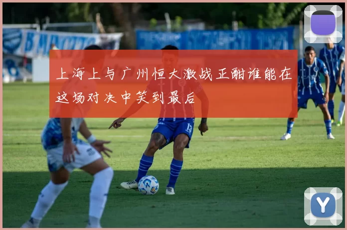 上海上与广州恒大激战正酣谁能在这场对决中笑到最后