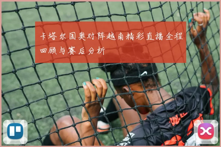 卡塔尔国奥对阵越南精彩直播全程回顾与赛后分析