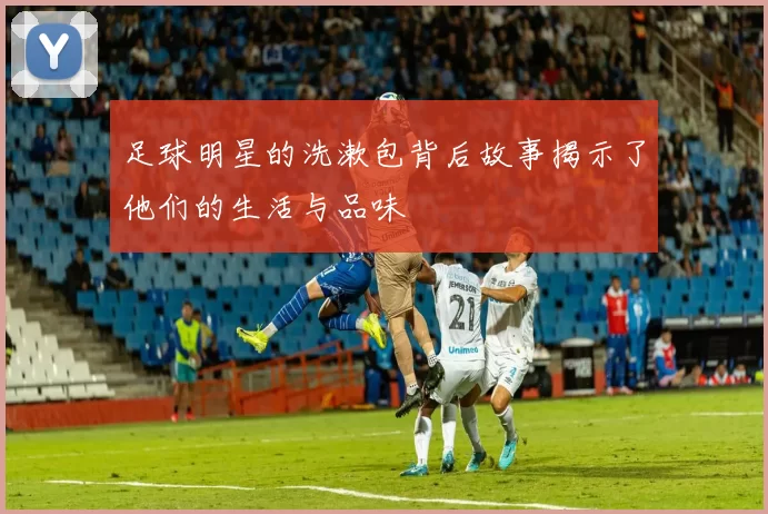 足球明星的洗漱包背后故事揭示了他们的生活与品味