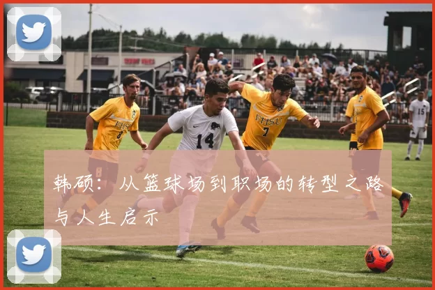 韩硕：从篮球场到职场的转型之路与人生启示